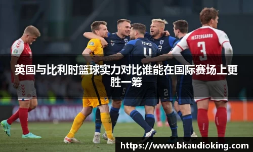 英国与比利时篮球实力对比谁能在国际赛场上更胜一筹